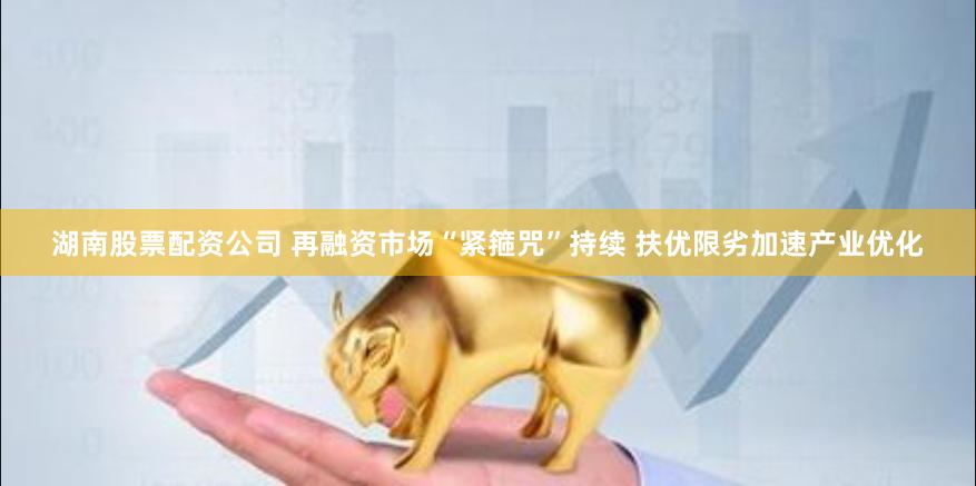 湖南股票配资公司 再融资市场“紧箍咒”持续 扶优限劣加速产业优化