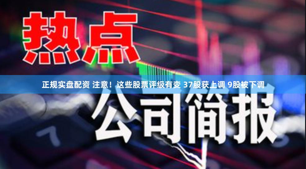 正规实盘配资 注意！这些股票评级有变 37股获上调 9股被下调