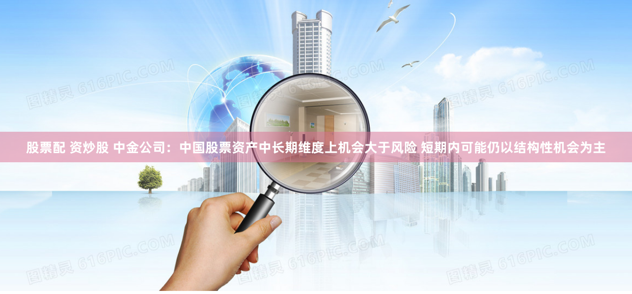 股票配 资炒股 中金公司：中国股票资产中长期维度上机会大于风险 短期内可能仍以结构性机会为主