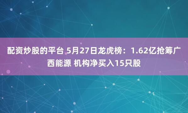 配资炒股的平台 5月27日龙虎榜：1.62亿抢筹广西能源 机构净买入15只股