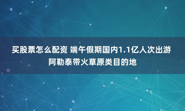 买股票怎么配资 端午假期国内1.1亿人次出游 阿勒泰带火草原类目的地