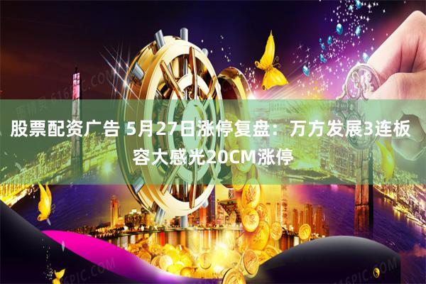 股票配资广告 5月27日涨停复盘：万方发展3连板 容大感光20CM涨停