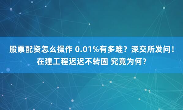 股票配资怎么操作 0.01%有多难？深交所发问！在建工程迟迟不转固 究竟为何？