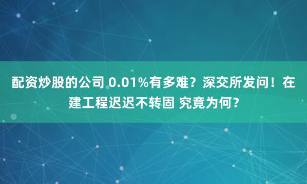 配资炒股的公司 0.01%有多难？深交所发问！在建工程迟迟不转固 究竟为何？