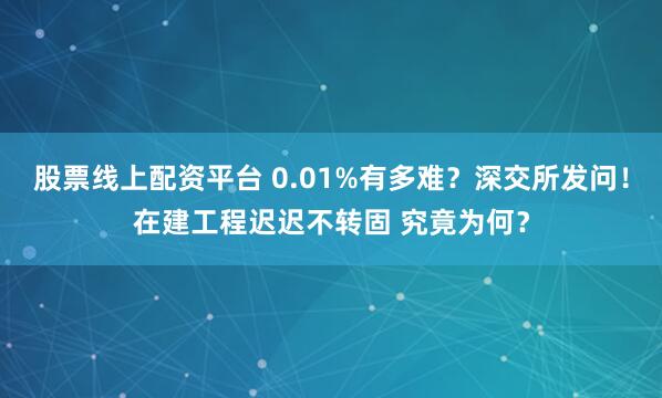 股票线上配资平台 0.01%有多难？深交所发问！在建工程迟迟不转固 究竟为何？