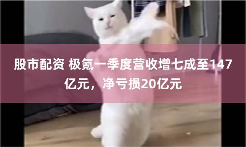 股市配资 极氪一季度营收增七成至147亿元，净亏损20亿元