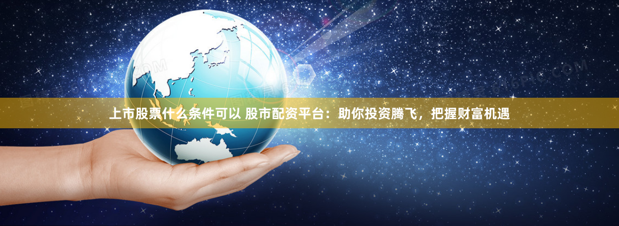 上市股票什么条件可以 股市配资平台：助你投资腾飞，把握财富机遇