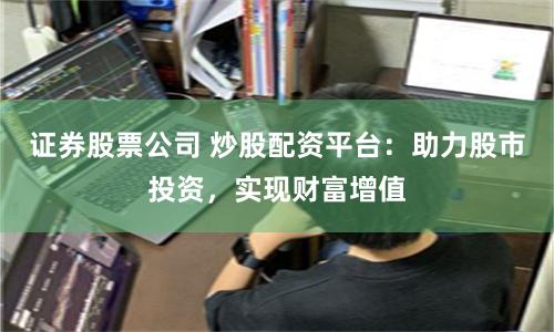 证券股票公司 炒股配资平台：助力股市投资，实现财富增值