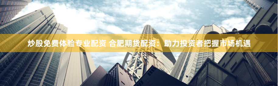 炒股免费体验专业配资 合肥期货配资：助力投资者把握市场机遇