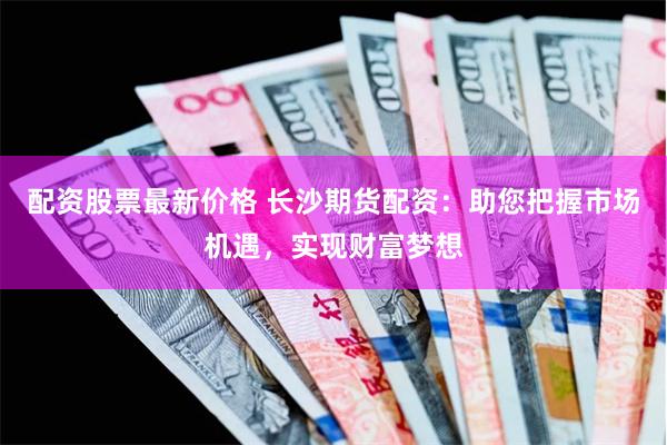 配资股票最新价格 长沙期货配资：助您把握市场机遇，实现财富梦想