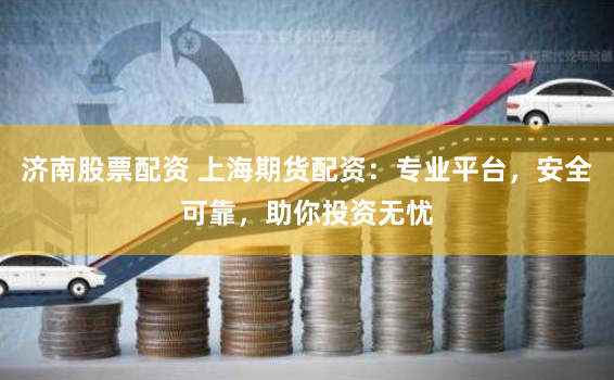 济南股票配资 上海期货配资：专业平台，安全可靠，助你投资无忧