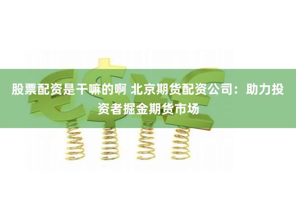 股票配资是干嘛的啊 北京期货配资公司：助力投资者掘金期货市场