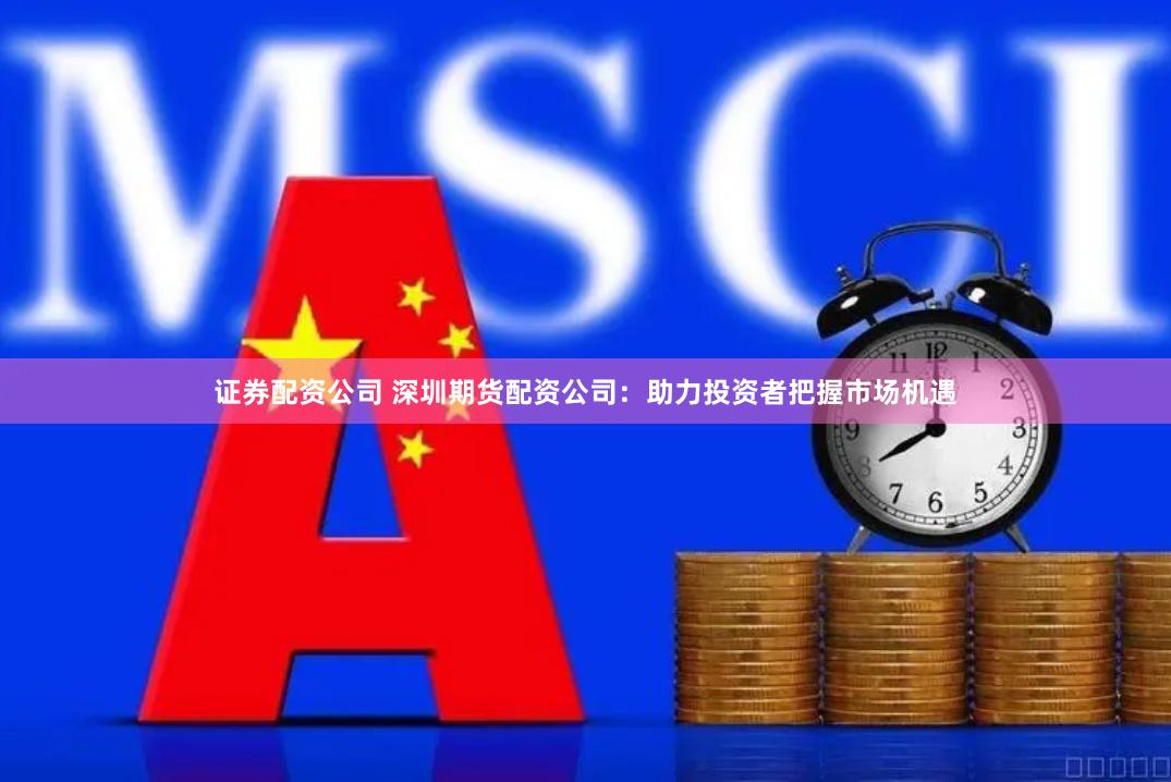 证券配资公司 深圳期货配资公司：助力投资者把握市场机遇
