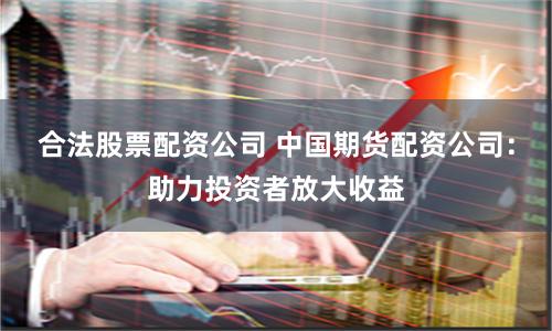 合法股票配资公司 中国期货配资公司：助力投资者放大收益