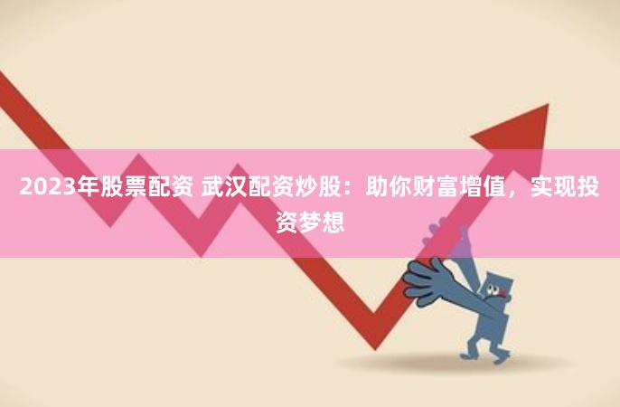 2023年股票配资 武汉配资炒股：助你财富增值，实现投资梦想
