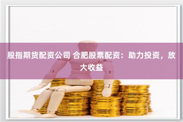 股指期货配资公司 合肥股票配资：助力投资，放大收益