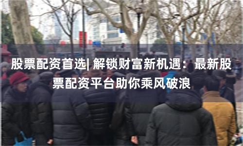 股票配资首选| 解锁财富新机遇：最新股票配资平台助你乘风破浪