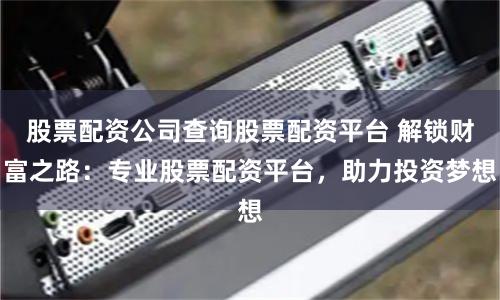 股票配资公司查询股票配资平台 解锁财富之路：专业股票配资平台，助力投资梦想