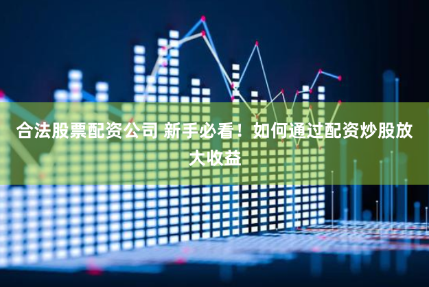 合法股票配资公司 新手必看！如何通过配资炒股放大收益