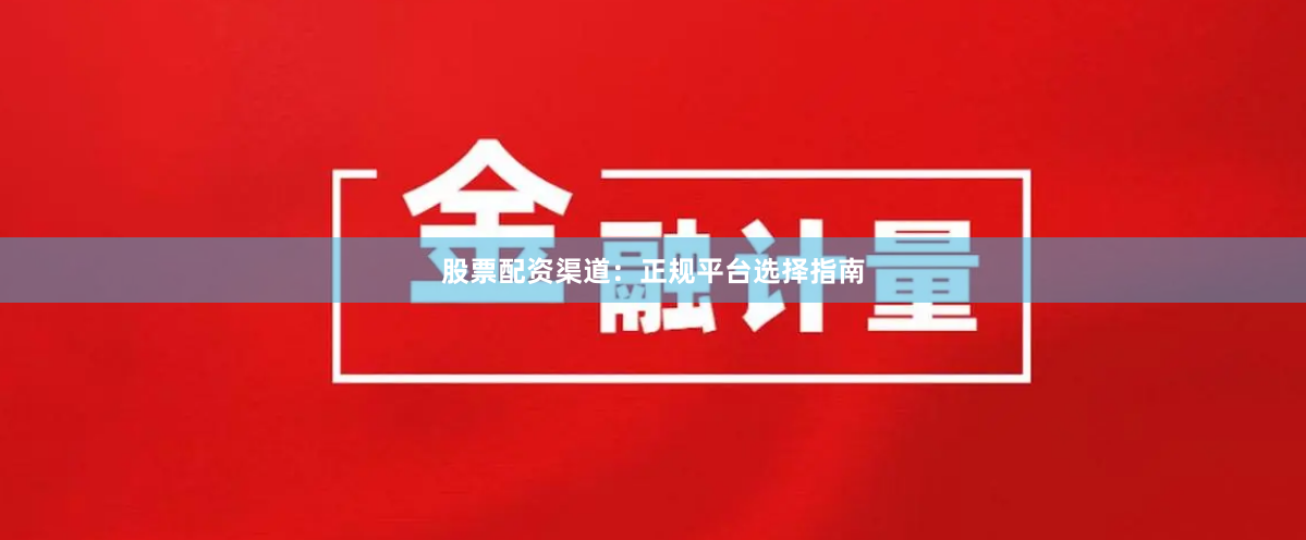 股票配资渠道：正规平台选择指南