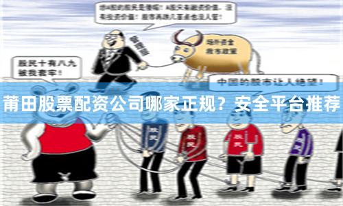 莆田股票配资公司哪家正规？安全平台推荐
